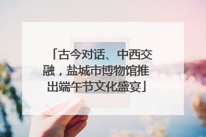 古今对话、中西交融，盐城市博物馆推出端午节文化盛宴