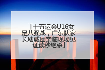 十五运会U16女足八强战，广东队家长助威团亲临现场见证读秒绝杀