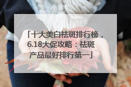 十大美白祛斑排行榜，6.18大促攻略：祛斑产品最好排行第一