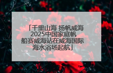 千里山海 扬帆威海 2025中国家庭帆船赛威海站在威海国际海水浴场起航