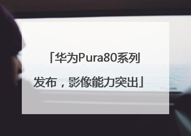华为Pura80系列发布，影像能力突出