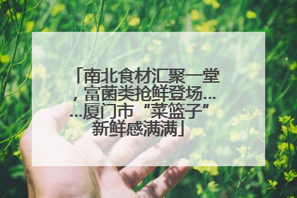 南北食材汇聚一堂，富菌类抢鲜登场……厦门市“菜篮子”新鲜感满满