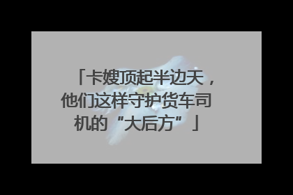 卡嫂顶起半边天，他们这样守护货车司机的“大后方”