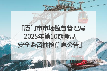 厦门市市场监督管理局2025年第10期食品安全监督抽检信息公告