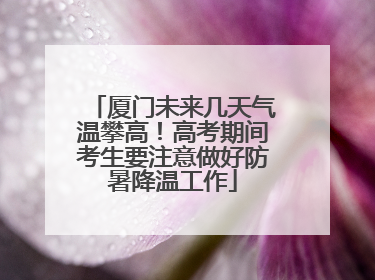 厦门未来几天气温攀高！高考期间考生要注意做好防暑降温工作