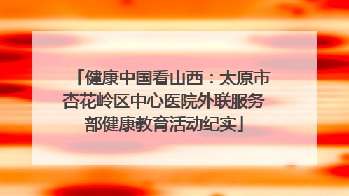 健康中国看山西：太原市杏花岭区中心医院外联服务部健康教育活动纪实