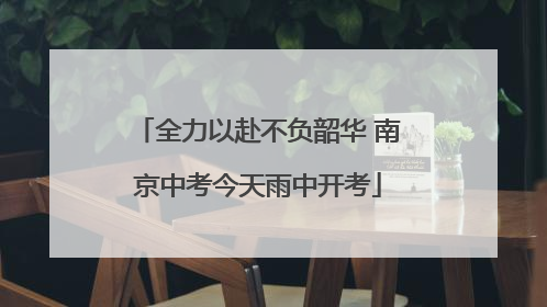 全力以赴不负韶华 南京中考今天雨中开考
