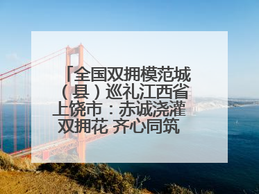 全国双拥模范城（县）巡礼江西省上饶市：赤诚浇灌双拥花 齐心同筑模范城