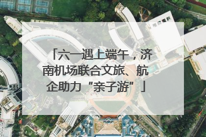 六一遇上端午，济南机场联合文旅、航企助力“亲子游”