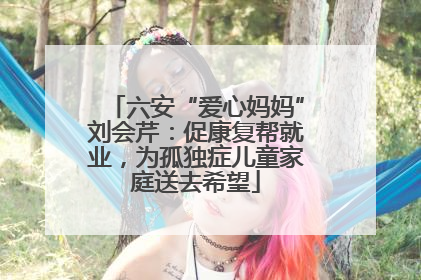 六安“爱心妈妈”刘会芹：促康复帮就业，为孤独症儿童家庭送去希望