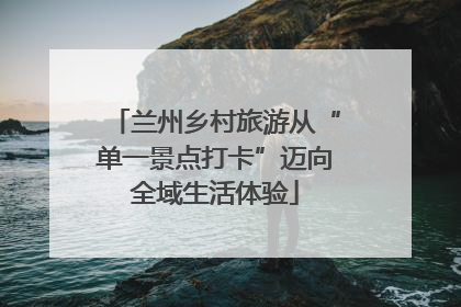 兰州乡村旅游从“单一景点打卡”迈向全域生活体验