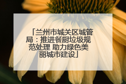 兰州市城关区城管局：推进餐厨垃圾规范处理 助力绿色美丽城市建设