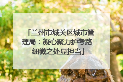 兰州市城关区城市管理局：凝心聚力护考路 细微之处显担当