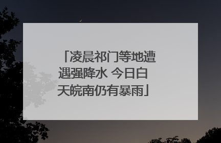 凌晨祁门等地遭遇强降水 今日白天皖南仍有暴雨