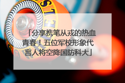 分享携笔从戎的热血青春！五位军校形象代言人将空降国防科大