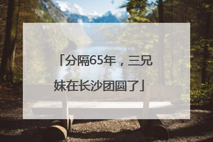 分隔65年，三兄妹在长沙团圆了