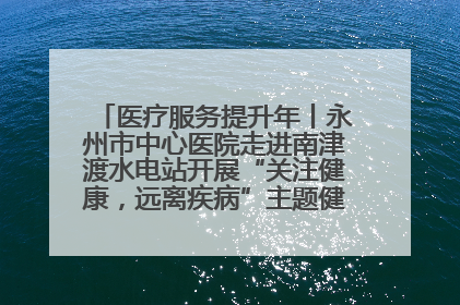 医疗服务提升年丨永州市中心医院走进南津渡水电站开展“关注健康，远离疾病”主题健康促进活动