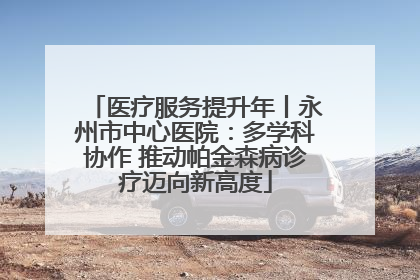医疗服务提升年丨永州市中心医院：多学科协作 推动帕金森病诊疗迈向新高度