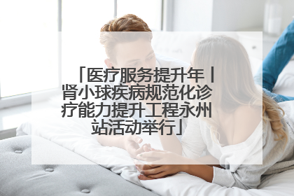 医疗服务提升年丨肾小球疾病规范化诊疗能力提升工程永州站活动举行