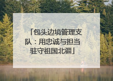 包头边境管理支队：用忠诚与担当驻守祖国北疆