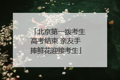 北京第一拨考生高考结束 亲友手捧鲜花迎接考生
