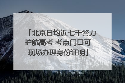 北京日均近七千警力护航高考 考点门口可现场办理身份证明
