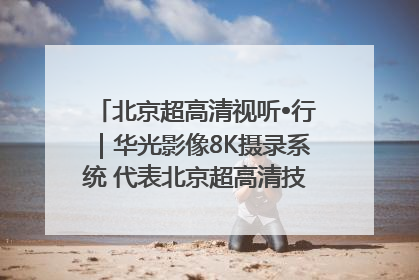 北京超高清视听•行｜华光影像8K摄录系统 代表北京超高清技术站上国家舞台