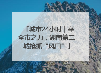 城市24小时｜举全市之力，湖南第二城抢抓“风口”