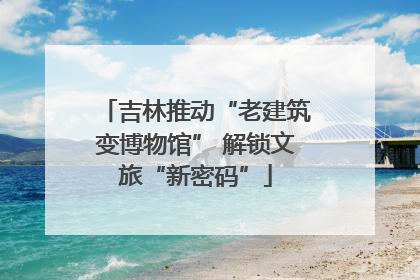 吉林推动“老建筑变博物馆” 解锁文旅“新密码”
