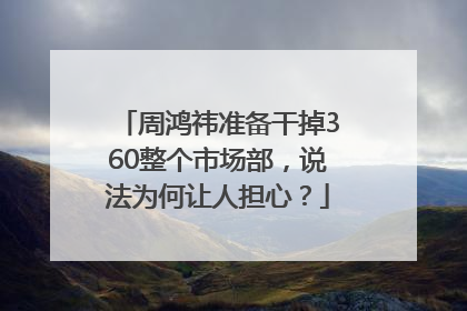 周鸿祎准备干掉360整个市场部，说法为何让人担心？
