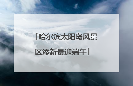 哈尔滨太阳岛风景区添新景迎端午