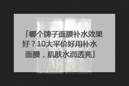 哪个牌子面膜补水效果好？10大平价好用补水面膜，肌肤水润透亮