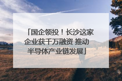 国企领投！长沙这家企业获千万融资 推动半导体产业链发展