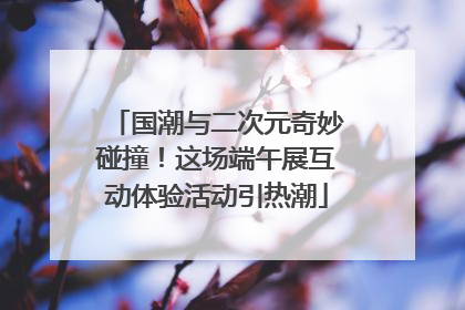国潮与二次元奇妙碰撞！这场端午展互动体验活动引热潮
