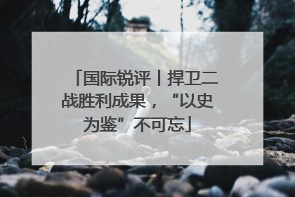 国际锐评丨捍卫二战胜利成果，“以史为鉴”不可忘