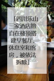 四川乐山三家酒店擅自在楼顶搭建早餐厅、休息室和客房，被依法拆除