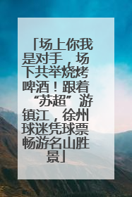 场上你我是对手，场下共举烧烤啤酒！跟着“苏超”游镇江，徐州球迷凭球票畅游名山胜景