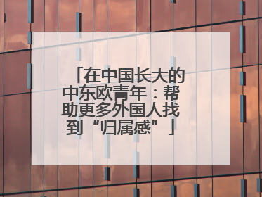 在中国长大的中东欧青年：帮助更多外国人找到“归属感”