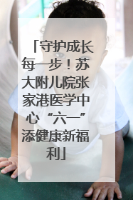 守护成长每一步！苏大附儿院张家港医学中心“六一”添健康新福利