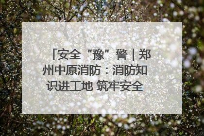 安全“豫”警｜郑州中原消防：消防知识进工地 筑牢安全“防火墙”