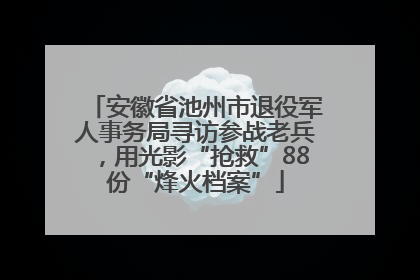 安徽省池州市退役军人事务局寻访参战老兵，用光影“抢救”88份“烽火档案”
