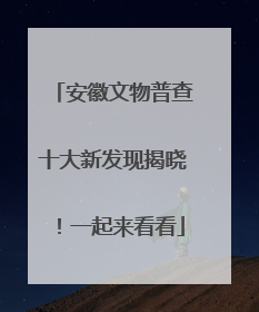 安徽文物普查十大新发现揭晓！一起来看看