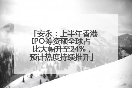 安永：上半年香港IPO筹资额全球占比大幅升至24%，预计热度持续推升