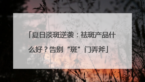 夏日淡斑逆袭：祛斑产品什么好？告别“斑”门弄斧