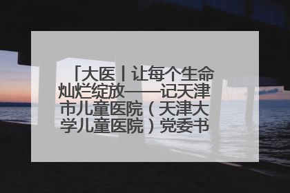 大医丨让每个生命灿烂绽放——记天津市儿童医院（天津大学儿童医院）党委书记、院长刘薇