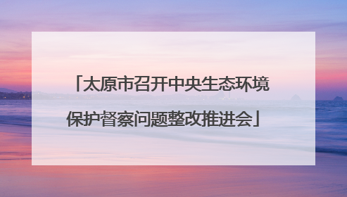 太原市召开中央生态环境保护督察问题整改推进会