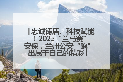 忠诚铸盾、科技赋能！2025“兰马赛”安保，兰州公安“跑”出属于自己的精彩