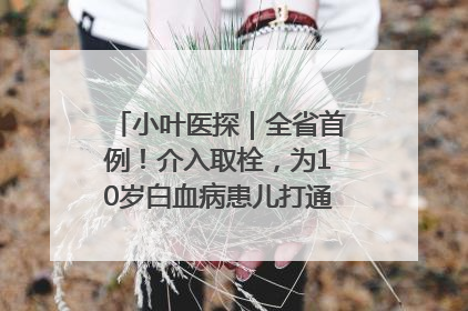 小叶医探｜全省首例！介入取栓，为10岁白血病患儿打通生命之“脉”