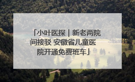 小叶医探｜新老两院间接驳 安徽省儿童医院开通免费班车