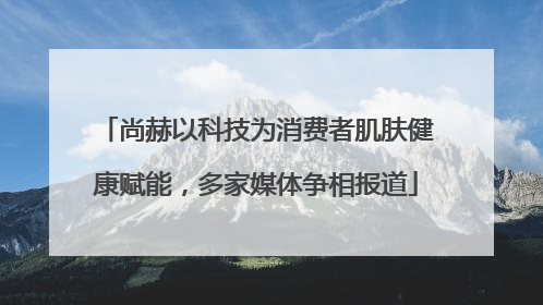 尚赫以科技为消费者肌肤健康赋能，多家媒体争相报道